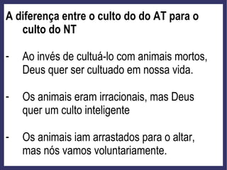 A diferença entre o culto do do AT para o
culto do NT
- Ao invés de cultuá-lo com animais mortos,
Deus quer ser cultuado em nossa vida.
- Os animais eram irracionais, mas Deus
quer um culto inteligente
- Os animais iam arrastados para o altar,
mas nós vamos voluntariamente.
 