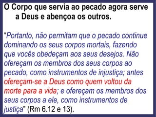 O Corpo que servia ao pecado agora serve
a Deus e abençoa os outros.
“Portanto, não permitam que o pecado continue
dominando os seus corpos mortais, fazendo
que vocês obedeçam aos seus desejos. Não
ofereçam os membros dos seus corpos ao
pecado, como instrumentos de injustiça; antes
ofereçam-se a Deus como quem voltou da
morte para a vida; e ofereçam os membros dos
seus corpos a ele, como instrumentos de
justiça” (Rm 6.12 e 13).
 