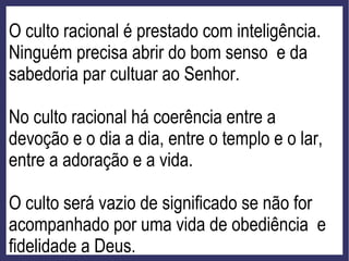 O culto racional é prestado com inteligência.
Ninguém precisa abrir do bom senso e da
sabedoria par cultuar ao Senhor.
No culto racional há coerência entre a
devoção e o dia a dia, entre o templo e o lar,
entre a adoração e a vida.
O culto será vazio de significado se não for
acompanhado por uma vida de obediência e
fidelidade a Deus.
 