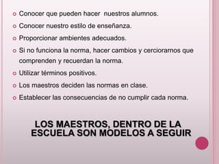  Conocer que pueden hacer nuestros alumnos. 
 Conocer nuestro estilo de enseñanza. 
 Proporcionar ambientes adecuados. 
 Si no funciona la norma, hacer cambios y cerciorarnos que 
comprenden y recuerdan la norma. 
 Utilizar términos positivos. 
 Los maestros deciden las normas en clase. 
 Establecer las consecuencias de no cumplir cada norma. 
LOS MAESTROS, DENTRO DE LA 
ESCUELA SON MODELOS A SEGUIR 
 