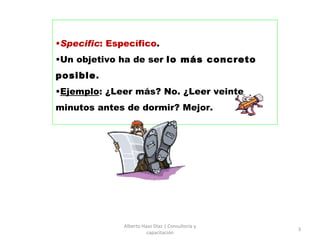 Specific : Específico .  Un objetivo ha de ser  lo más concreto posible .  Ejemplo : ¿Leer más? No. ¿Leer veinte minutos antes de dormir?  Mejor. Alberto Haaz Díaz | Consultoría y capacitación 
