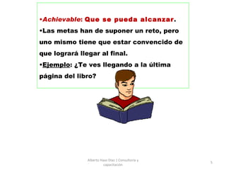 Achievable :  Que se pueda alcanzar .  Las metas han de suponer un reto, pero uno mismo tiene que estar convencido de que logrará llegar al final.  Ejemplo : ¿Te ves llegando a la última página del libro? Alberto Haaz Díaz | Consultoría y capacitación 