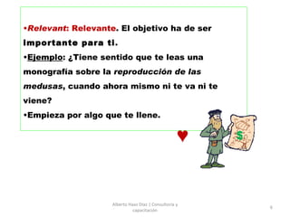 Relevant : Relevante . El objetivo ha de ser  importante para ti .  Ejemplo : ¿Tiene sentido que te leas una monografía sobre la  reproducción de las medusas , cuando ahora mismo ni te va ni te viene?  Empieza por algo que te llene. Alberto Haaz Díaz | Consultoría y capacitación $ ♥ 