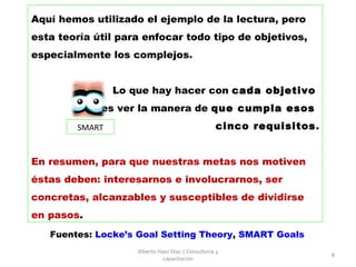 Aquí hemos utilizado el ejemplo de la lectura, pero esta teoría útil para enfocar todo tipo de objetivos, especialmente los complejos.  Lo que hay hacer con  cada objetivo   es ver la manera de  que cumpla esos  cinco requisitos . En resumen, para que nuestras metas nos motiven éstas deben: interesarnos e involucrarnos, ser concretas, alcanzables y susceptibles de dividirse en pasos .   Alberto Haaz Díaz | Consultoría y capacitación Fuentes:  Locke’s Goal Setting Theory ,  SMART Goals SMART 