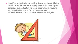  Las diferencias de ritmos, estilos, intereses y necesidades
deben ser respetadas en el aula y tenidas en cuenta para
conseguir que cada alum no logre desarrollar al máximo
sus capacidades, con el fin de conseguir un mundo
verdaderamente plural y constatablemente más justo.
 