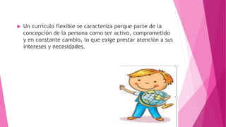  Un currículo flexible se caracteriza porque parte de la
concepción de la persona como ser activo, comprometido
y en constante cambio, lo que exige prestar atención a sus
intereses y necesidades.
 