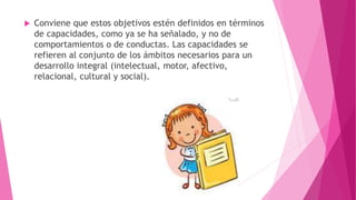  Conviene que estos objetivos estén definidos en términos
de capacidades, como ya se ha señalado, y no de
comportamientos o de conductas. Las capacidades se
refieren al conjunto de los ámbitos necesarios para un
desarrollo integral (intelectual, motor, afectivo,
relacional, cultural y social).
 