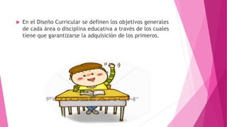  En el Diseño Curricular se definen los objetivos generales
de cada área o disciplina educativa a través de los cuales
tiene que garantizarse la adquisición de los primeros.
 