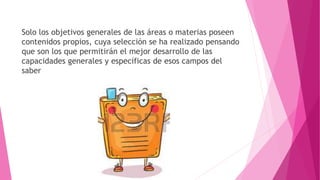 Solo los objetivos generales de las áreas o materias poseen
contenidos propios, cuya selección se ha realizado pensando
que son los que permitirán el mejor desarrollo de las
capacidades generales y específicas de esos campos del
saber
 