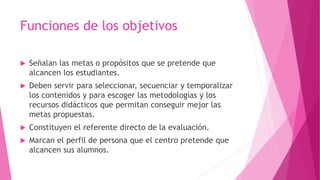 Funciones de los objetivos
 Señalan las metas o propósitos que se pretende que
alcancen los estudiantes.
 Deben servir para seleccionar, secuenciar y temporalizar
los contenidos y para escoger las metodologías y los
recursos didácticos que permitan conseguir mejor las
metas propuestas.
 Constituyen el referente directo de la evaluación.
 Marcan el perfil de persona que el centro pretende que
alcancen sus alumnos.
 