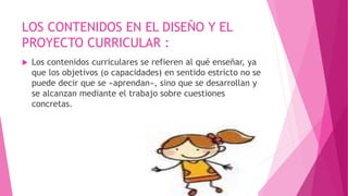 LOS CONTENIDOS EN EL DISEÑO Y EL
PROYECTO CURRICULAR :
 Los contenidos curriculares se refieren al qué enseñar, ya
que los objetivos (o capacidades) en sentido estricto no se
puede decir que se «aprendan», sino que se desarrollan y
se alcanzan mediante el trabajo sobre cuestiones
concretas.
 