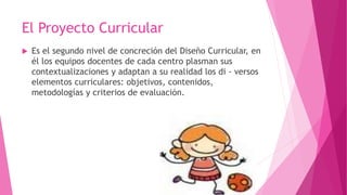 El Proyecto Curricular
 Es el segundo nivel de concreción del Diseño Curricular, en
él los equipos docentes de cada centro plasman sus
contextualizaciones y adaptan a su realidad los di - versos
elementos curriculares: objetivos, contenidos,
metodologías y criterios de evaluación.
 