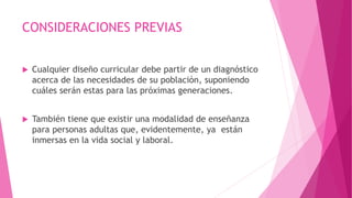CONSIDERACIONES PREVIAS
 Cualquier diseño curricular debe partir de un diagnóstico
acerca de las necesidades de su población, suponiendo
cuáles serán estas para las próximas generaciones.
 También tiene que existir una modalidad de enseñanza
para personas adultas que, evidentemente, ya están
inmersas en la vida social y laboral.
 