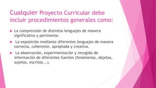Cualquier Proyecto Curricular debe
incluir procedimientos generales como:
 La comprensión de distintos lenguajes de manera
significativa y pertinente.
 La exposición mediante diferentes lenguajes de manera
correcta, coherente, apropiada y creativa.
 La observación, experimentación y recogida de
información de diferentes fuentes (fenómenos, objetos,
sujetos, escritos...).
 