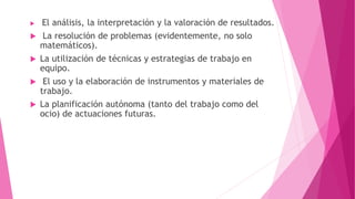  El análisis, la interpretación y la valoración de resultados.
 La resolución de problemas (evidentemente, no solo
matemáticos).
 La utilización de técnicas y estrategias de trabajo en
equipo.
 El uso y la elaboración de instrumentos y materiales de
trabajo.
 La planificación autónoma (tanto del trabajo como del
ocio) de actuaciones futuras.
 