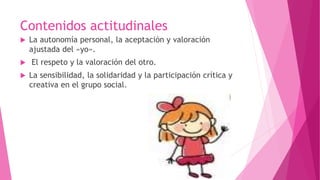Contenidos actitudinales
 La autonomía personal, la aceptación y valoración
ajustada del «yo».
 El respeto y la valoración del otro.
 La sensibilidad, la solidaridad y la participación crítica y
creativa en el grupo social.
 