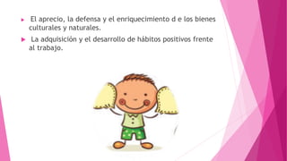  El aprecio, la defensa y el enriquecimiento d e los bienes
culturales y naturales.
 La adquisición y el desarrollo de hábitos positivos frente
al trabajo.
 