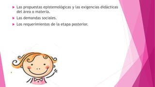  Las propuestas epistemológicas y las exigencias didácticas
del área o materia.
 Las demandas sociales.
 Los requerimientos de la etapa posterior.
 