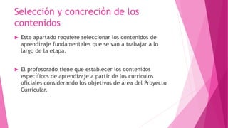Selección y concreción de los
contenidos
 Este apartado requiere seleccionar los contenidos de
aprendizaje fundamentales que se van a trabajar a lo
largo de la etapa.
 El profesorado tiene que establecer los contenidos
específicos de aprendizaje a partir de los currículos
oficiales considerando los objetivos de área del Proyecto
Curricular.
 