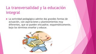 La transversalidad y la educación
integral
 La actividad pedagógica admite dos grandes formas de
actuación, con aspiraciones y planteamientos muy
diferentes, que se pueden encuadrar, esquemáticamente,
bajo los términos enseñar y educar.
 