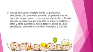  Para la adecuada comprensión de las propuestas
educativas por parte de la sociedad en general y de los
docentes en particular, convendrá encabezar dicho Diseño
con una introducción que explicite de manera pertinente
estas y otras cuestiones, tanto desde el punto de vista
psicológico, como didáctico, epistemológico y cultural.
 