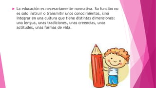  La educación es necesariamente normativa. Su función no
es solo instruir o transmitir unos conocimientos, sino
integrar en una cultura que tiene distintas dimensiones:
una lengua, unas tradiciones, unas creencias, unas
actitudes, unas formas de vida.
 