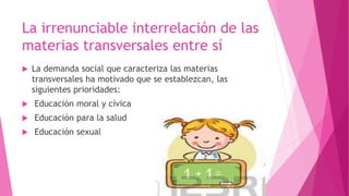 La irrenunciable interrelación de las
materias transversales entre sí
 La demanda social que caracteriza las materias
transversales ha motivado que se establezcan, las
siguientes prioridades:
 Educación moral y cívica
 Educación para la salud
 Educación sexual
 