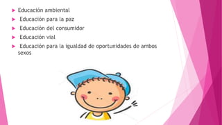  Educación ambiental
 Educación para la paz
 Educación del consumidor
 Educación vial
 Educación para la igualdad de oportunidades de ambos
sexos
 
