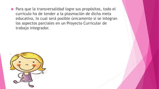  Para que la transversalidad logre sus propósitos, todo el
currículo ha de tender a la plasmación de dicha meta
educativa, lo cual será posible únicamente si se integran
los aspectos parciales en un Proyecto Curricular de
trabajo integrador.
 