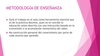 METODOLOGÍA DE ENSEÑANZA
 Guía el trabajo en el aula como herramienta esencial que
es de la práctica docente, pues no se concibe la
educación antes descrita con una instrucción basada en la
transmisión o la acumulación memorística del saber.
 Ma construcción personal del conocimiento por parte de
cada alumno que aprende.
 