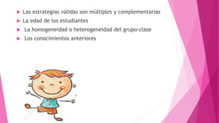  Las estrategias válidas son múltiples y complementarias
 La edad de los estudiantes
 La homogeneidad o heterogeneidad del grupo-clase
 Los conocimientos anteriores
 
