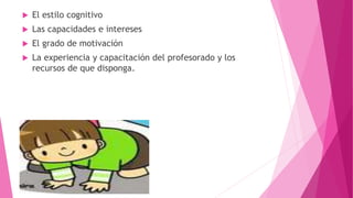  El estilo cognitivo
 Las capacidades e intereses
 El grado de motivación
 La experiencia y capacitación del profesorado y los
recursos de que disponga.
 