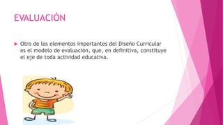 EVALUACIÓN
 Otro de los elementos importantes del Diseño Curricular
es el modelo de evaluación, que, en definitiva, constituye
el eje de toda actividad educativa.
 