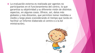  La evaluación externa es realizada por agentes no
participantes en el funcionamiento del centro, lo que
garantiza su objetividad y su diferente visión de distintos
aspectos, en algunos casos. Ofrece, así, datos más
globales y más distantes, que permiten tomar medidas a
medio y largo plazo (considerando el tiempo que tarda en
facilitar un informe elaborado al centro o a la Ad
ministración).
 