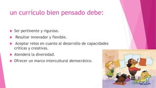 un currículo bien pensado debe:
 Ser pertinente y riguroso.
 Resultar innovador y flexible.
 Aceptar retos en cuanto al desarrollo de capacidades
críticas y creativas.
 Atenderá la diversidad.
 Ofrecer un marco intercultural democrático.
 
