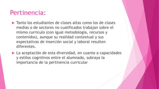 Pertinencia:
 Tanto los estudiantes de clases altas como los de clases
medias o de sectores no cualificados trabajan sobre el
mismo currículo (con igual metodología, recursos y
contenidos), aunque su realidad contextual y sus
expectativas de inserción social y laboral resulten
diferentes.
 La aceptación de esta diversidad, en cuanto a capacidades
y estilos cognitivos entre el alumnado, subraya la
importancia de la pertinencia curricular
 