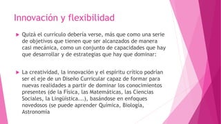Innovación y flexibilidad
 Quizá el currículo debería verse, más que como una serie
de objetivos que tienen que ser alcanzados de manera
casi mecánica, como un conjunto de capacidades que hay
que desarrollar y de estrategias que hay que dominar:
 La creatividad, la innovación y el espíritu crítico podrían
ser el eje de un Diseño Curricular capaz de formar para
nuevas realidades a partir de dominar los conocimientos
presentes (de la Física, las Matemáticas, las Ciencias
Sociales, la Lingüística...), basándose en enfoques
novedosos (se puede aprender Química, Biología,
Astronomía
 