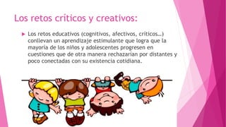 Los retos críticos y creativos:
 Los retos educativos (cognitivos, afectivos, críticos…)
conllevan un aprendizaje estimulante que logra que la
mayoría de los niños y adolescentes progresen en
cuestiones que de otra manera rechazarían por distantes y
poco conectadas con su existencia cotidiana.
 