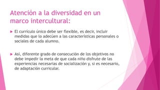 Atención a la diversidad en un
marco intercultural:
 El currículo único debe ser flexible, es decir, incluir
medidas que lo adecúen a las características personales o
sociales de cada alumno.
 Así, diferente grado de consecución de los objetivos no
debe impedir la meta de que cada niño disfrute de las
experiencias necesarias de socialización y, si es necesario,
de adaptación curricular.
 