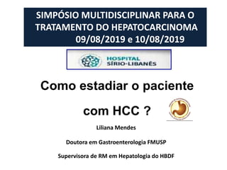 Como estadiar o paciente
com HCC ?
Liliana Mendes
Doutora em Gastroenterologia FMUSP
Supervisora de RM em Hepatologia do HBDF
SIMPÓSIO MULTIDISCIPLINAR PARA O
TRATAMENTO DO HEPATOCARCINOMA
09/08/2019 e 10/08/2019
 