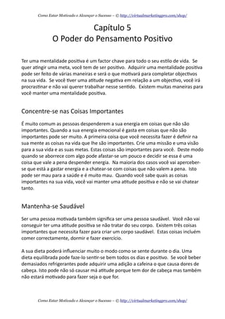 Capítulo	
  5
O	
  Poder	
  do	
  Pensamento	
  Posi+vo
Ter	
  uma	
  mentalidade	
  posi+va	
  é	
  um	
  factor	
  chave	
  para	
  todo	
  o	
  seu	
  es+lo	
  de	
  vida.	
  	
  Se	
  
quer	
  a+ngir	
  uma	
  meta,	
  você	
  tem	
  de	
  ser	
  posi+vo.	
  	
  Adquirir	
  uma	
  mentalidade	
  posi+va	
  
pode	
  ser	
  feito	
  de	
  várias	
  maneiras	
  e	
  será	
  o	
  que	
  mo+vará	
  para	
  completar	
  objec+vos	
  
na	
  sua	
  vida.	
  	
  Se	
  você	
  +ver	
  uma	
  a+tude	
  nega+va	
  em	
  relação	
  a	
  um	
  objec+vo,	
  você	
  irá	
  
procras+nar	
  e	
  não	
  vai	
  querer	
  trabalhar	
  nesse	
  sen+do.	
  	
  Existem	
  muitas	
  maneiras	
  para	
  
você	
  manter	
  uma	
  mentalidade	
  posi+va.
Concentre-­‐se	
  nas	
  Coisas	
  Importantes
É	
  muito	
  comum	
  as	
  pessoas	
  despenderem	
  a	
  sua	
  energia	
  em	
  coisas	
  que	
  não	
  são	
  
importantes.	
  Quando	
  a	
  sua	
  energia	
  emocional	
  é	
  gasta	
  em	
  coisas	
  que	
  não	
  são	
  
importantes	
  pode	
  ser	
  muito.	
  A	
  primeira	
  coisa	
  que	
  você	
  necessita	
  fazer	
  é	
  deﬁnir	
  na	
  
sua	
  mente	
  as	
  coisas	
  na	
  vida	
  que	
  lhe	
  são	
  importantes.	
  Crie	
  uma	
  missão	
  e	
  uma	
  visão	
  
para	
  a	
  sua	
  vida	
  e	
  as	
  suas	
  metas.	
  Estas	
  coisas	
  são	
  importantes	
  para	
  você.	
  	
  Deste	
  modo	
  
quando	
  se	
  aborrece	
  com	
  algo	
  pode	
  afastar-­‐se	
  um	
  pouco	
  e	
  decidir	
  se	
  essa	
  é	
  uma	
  
coisa	
  que	
  vale	
  a	
  pena	
  despender	
  energia.	
  	
  Na	
  maioria	
  dos	
  casos	
  você	
  vai	
  aperceber-­‐
se	
  que	
  está	
  a	
  gastar	
  energia	
  e	
  a	
  chatear-­‐se	
  com	
  coisas	
  que	
  não	
  valem	
  a	
  pena.	
  	
  Isto	
  
pode	
  ser	
  mau	
  para	
  a	
  saúde	
  e	
  é	
  muito	
  mau.	
  	
  Quando	
  você	
  sabe	
  quais	
  as	
  coisas	
  
importantes	
  na	
  sua	
  vida,	
  você	
  vai	
  manter	
  uma	
  a+tude	
  posi+va	
  e	
  não	
  se	
  vai	
  chatear	
  
tanto.
Mantenha-­‐se	
  Saudável
Ser	
  uma	
  pessoa	
  mo+vada	
  também	
  signiﬁca	
  ser	
  uma	
  pessoa	
  saudável.	
  	
  Você	
  não	
  vai	
  
conseguir	
  ter	
  uma	
  a+tude	
  posi+va	
  se	
  não	
  tratar	
  do	
  seu	
  corpo.	
  	
  Existem	
  três	
  coisas	
  
importantes	
  que	
  necessita	
  fazer	
  para	
  criar	
  um	
  corpo	
  saudável.	
  	
  Estas	
  coisas	
  incluém	
  
comer	
  correctamente,	
  dormir	
  e	
  fazer	
  exercício.
A	
  sua	
  dieta	
  poderá	
  inﬂuenciar	
  muito	
  o	
  modo	
  como	
  se	
  sente	
  durante	
  o	
  dia.	
  Uma	
  
dieta	
  equilibrada	
  pode	
  faze-­‐lo	
  sen+r-­‐se	
  bem	
  todos	
  os	
  dias	
  e	
  posi+vo.	
  	
  Se	
  você	
  beber	
  
demasiados	
  refrigerantes	
  pode	
  adquirir	
  uma	
  adição	
  a	
  cafeina	
  o	
  que	
  causa	
  dores	
  de	
  
cabeça.	
  Isto	
  pode	
  não	
  só	
  causar	
  má	
  a+tude	
  porque	
  tem	
  dor	
  de	
  cabeça	
  mas	
  também	
  
não	
  estará	
  mo+vado	
  para	
  fazer	
  seja	
  o	
  que	
  for.	
  	
  
Como Estar Motivado e Alcançar o Sucesso – © http://virtualmarketingpro.com/shop/
Como Estar Motivado e Alcançar o Sucesso – © http://virtualmarketingpro.com/shop/
 