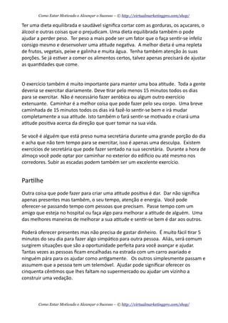 Ter	
  uma	
  dieta	
  equilibrada	
  e	
  saudável	
  signiﬁca	
  cortar	
  com	
  as	
  gorduras,	
  os	
  açucares,	
  o	
  
álcool	
  e	
  outras	
  coisas	
  que	
  o	
  prejudicam.	
  Uma	
  dieta	
  equilibrada	
  também	
  o	
  pode	
  
ajudar	
  a	
  perder	
  peso.	
  	
  Ter	
  peso	
  a	
  mais	
  pode	
  ser	
  um	
  fator	
  que	
  o	
  faça	
  sen+r-­‐se	
  infeliz	
  
consigo	
  mesmo	
  e	
  desenvolver	
  uma	
  a+tude	
  nega+va.	
  	
  A	
  melhor	
  dieta	
  é	
  uma	
  repleta	
  
de	
  frutos,	
  vegetais,	
  peixe	
  e	
  galinha	
  e	
  muita	
  água.	
  	
  Tenha	
  também	
  atenção	
  às	
  suas	
  
porções.	
  Se	
  já	
  es+ver	
  a	
  comer	
  os	
  alimentos	
  certos,	
  talvez	
  apenas	
  precisará	
  de	
  ajustar	
  
as	
  quan+dades	
  que	
  come.
O	
  exercício	
  também	
  é	
  muito	
  importante	
  para	
  manter	
  uma	
  boa	
  a+tude.	
  	
  Toda	
  a	
  gente	
  
deveria	
  se	
  exercitar	
  diariamente.	
  Deve	
  +rar	
  pelo	
  menos	
  15	
  minutos	
  todos	
  os	
  dias	
  
para	
  se	
  exercitar.	
  	
  Não	
  é	
  necessário	
  fazer	
  aeróbica	
  ou	
  algum	
  outro	
  exercício	
  
extenuante.	
  	
  Caminhar	
  é	
  a	
  melhor	
  coisa	
  que	
  pode	
  fazer	
  pelo	
  seu	
  corpo.	
  	
  Uma	
  breve	
  
caminhada	
  de	
  15	
  minutos	
  todos	
  os	
  dias	
  irá	
  fazê-­‐lo	
  sen+r-­‐se	
  bem	
  e	
  irá	
  mudar	
  
completamente	
  a	
  sua	
  a+tude.	
  Isto	
  também	
  o	
  fará	
  sen+r-­‐se	
  mo+vado	
  e	
  criará	
  uma	
  
a+tude	
  posi+va	
  acerca	
  da	
  direção	
  que	
  quer	
  tomar	
  na	
  sua	
  vida.
Se	
  você	
  é	
  alguém	
  que	
  está	
  preso	
  numa	
  secretária	
  durante	
  uma	
  grande	
  porção	
  do	
  dia	
  
e	
  acha	
  que	
  não	
  tem	
  tempo	
  para	
  se	
  exercitar,	
  isso	
  é	
  apenas	
  uma	
  desculpa.	
  	
  Existem	
  
exercícios	
  de	
  secretária	
  que	
  pode	
  fazer	
  sentado	
  na	
  sua	
  secretária.	
  	
  Durante	
  a	
  hora	
  de	
  
almoço	
  você	
  pode	
  optar	
  por	
  caminhar	
  no	
  exterior	
  do	
  ediﬁcio	
  ou	
  até	
  mesmo	
  nos	
  
corredores.	
  Subir	
  as	
  escadas	
  podem	
  também	
  ser	
  um	
  excelente	
  exercício.
Par+lhe
Outra	
  coisa	
  que	
  pode	
  fazer	
  para	
  criar	
  uma	
  a+tude	
  posi+va	
  é	
  dar.	
  	
  Dar	
  não	
  signiﬁca	
  
apenas	
  presentes	
  mas	
  também,	
  o	
  seu	
  tempo,	
  atenção	
  e	
  energia.	
  	
  Você	
  pode	
  
oferecer-­‐se	
  passando	
  tempo	
  com	
  pessoas	
  que	
  precisam.	
  	
  Passe	
  tempo	
  com	
  um	
  
amigo	
  que	
  esteja	
  no	
  hospital	
  ou	
  faça	
  algo	
  para	
  melhorar	
  a	
  a+tude	
  de	
  alguém.	
  	
  Uma	
  
das	
  melhores	
  maneiras	
  de	
  melhorar	
  a	
  sua	
  a+tude	
  e	
  sen+r-­‐se	
  bem	
  é	
  dar	
  aos	
  outros.	
  	
  
Poderá	
  oferecer	
  presentes	
  mas	
  não	
  precisa	
  de	
  gastar	
  dinheiro.	
  	
  É	
  muito	
  fácil	
  +rar	
  5	
  
minutos	
  do	
  seu	
  dia	
  para	
  fazer	
  algo	
  simpá+co	
  para	
  outra	
  pessoa.	
  	
  Aliás,	
  será	
  comum	
  
surgirem	
  situações	
  que	
  são	
  a	
  oportunidade	
  perfeita	
  para	
  você	
  avançar	
  e	
  ajudar.	
  	
  
Tantas	
  vezes	
  as	
  pessoas	
  ﬁcam	
  encalhadas	
  na	
  estrada	
  com	
  um	
  carro	
  avariado	
  e	
  
ninguém	
  pára	
  para	
  os	
  ajudar	
  como	
  an+gamente.	
  	
  	
  Os	
  outros	
  simplesmente	
  passam	
  e	
  
assumem	
  que	
  a	
  pessoa	
  tem	
  um	
  telemóvel.	
  	
  Ajudar	
  pode	
  signiﬁcar	
  oferecer	
  os	
  
cinquenta	
  cên+mos	
  que	
  lhes	
  faltam	
  no	
  supermercado	
  ou	
  ajudar	
  um	
  vizinho	
  a	
  
construir	
  uma	
  vedação.
Como Estar Motivado e Alcançar o Sucesso – © http://virtualmarketingpro.com/shop/
Como Estar Motivado e Alcançar o Sucesso – © http://virtualmarketingpro.com/shop/
 