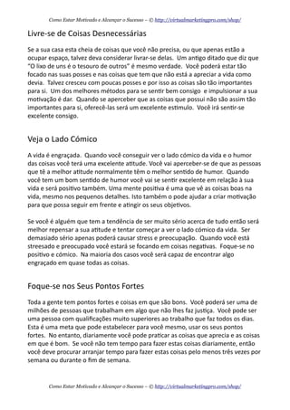 Livre-­‐se	
  de	
  Coisas	
  Desnecessárias
Se	
  a	
  sua	
  casa	
  esta	
  cheia	
  de	
  coisas	
  que	
  você	
  não	
  precisa,	
  ou	
  que	
  apenas	
  estão	
  a	
  
ocupar	
  espaço,	
  talvez	
  deva	
  considerar	
  livrar-­‐se	
  delas.	
  	
  Um	
  an+go	
  ditado	
  que	
  diz	
  que	
  
“O	
  lixo	
  de	
  uns	
  é	
  o	
  tesouro	
  de	
  outros”	
  é	
  mesmo	
  verdade.	
  	
  Você	
  poderá	
  estar	
  tão	
  
focado	
  nas	
  suas	
  posses	
  e	
  nas	
  coisas	
  que	
  tem	
  que	
  não	
  está	
  a	
  apreciar	
  a	
  vida	
  como	
  
devia.	
  	
  Talvez	
  cresceu	
  com	
  poucas	
  posses	
  e	
  por	
  isso	
  as	
  coisas	
  são	
  tão	
  importantes	
  
para	
  si.	
  	
  Um	
  dos	
  melhores	
  métodos	
  para	
  se	
  sen+r	
  bem	
  consigo	
  	
  e	
  impulsionar	
  a	
  sua	
  
mo+vação	
  é	
  dar.	
  	
  Quando	
  se	
  aperceber	
  que	
  as	
  coisas	
  que	
  possui	
  não	
  são	
  assim	
  tão	
  
importantes	
  para	
  si,	
  oferecê-­‐las	
  será	
  um	
  excelente	
  es+mulo.	
  	
  Você	
  irá	
  sen+r-­‐se	
  
excelente	
  consigo.
Veja	
  o	
  Lado	
  Cómico
A	
  vida	
  é	
  engraçada.	
  	
  Quando	
  você	
  conseguir	
  ver	
  o	
  lado	
  cómico	
  da	
  vida	
  e	
  o	
  humor	
  
das	
  coisas	
  você	
  terá	
  uma	
  excelente	
  a+tude.	
  Você	
  vai	
  aperceber-­‐se	
  de	
  que	
  as	
  pessoas	
  
que	
  tê	
  a	
  melhor	
  a+tude	
  normalmente	
  têm	
  o	
  melhor	
  sen+do	
  de	
  humor.	
  	
  Quando	
  
você	
  tem	
  um	
  bom	
  sen+do	
  de	
  humor	
  você	
  vai	
  se	
  sen+r	
  excelente	
  em	
  relação	
  à	
  sua	
  
vida	
  e	
  será	
  posi+vo	
  também.	
  Uma	
  mente	
  posi+va	
  é	
  uma	
  que	
  vê	
  as	
  coisas	
  boas	
  na	
  
vida,	
  mesmo	
  nos	
  pequenos	
  detalhes.	
  Isto	
  também	
  o	
  pode	
  ajudar	
  a	
  criar	
  mo+vação	
  
para	
  que	
  possa	
  seguir	
  em	
  frente	
  e	
  a+ngir	
  os	
  seus	
  obje+vos.
Se	
  você	
  é	
  alguém	
  que	
  tem	
  a	
  tendência	
  de	
  ser	
  muito	
  sério	
  acerca	
  de	
  tudo	
  então	
  será	
  
melhor	
  repensar	
  a	
  sua	
  a+tude	
  e	
  tentar	
  começar	
  a	
  ver	
  o	
  lado	
  cómico	
  da	
  vida.	
  	
  Ser	
  
demasiado	
  sério	
  apenas	
  poderá	
  causar	
  stress	
  e	
  preocupação.	
  	
  Quando	
  você	
  está	
  
streesado	
  e	
  preocupado	
  você	
  estará	
  se	
  focando	
  em	
  coisas	
  nega+vas.	
  	
  Foque-­‐se	
  no	
  
posi+vo	
  e	
  cómico.	
  	
  Na	
  maioria	
  dos	
  casos	
  você	
  será	
  capaz	
  de	
  encontrar	
  algo	
  
engraçado	
  em	
  quase	
  todas	
  as	
  coisas.
Foque-­‐se	
  nos	
  Seus	
  Pontos	
  Fortes
Toda	
  a	
  gente	
  tem	
  pontos	
  fortes	
  e	
  coisas	
  em	
  que	
  são	
  bons.	
  	
  Você	
  poderá	
  ser	
  uma	
  de	
  
milhões	
  de	
  pessoas	
  que	
  trabalham	
  em	
  algo	
  que	
  não	
  lhes	
  faz	
  jus+ça.	
  	
  Você	
  pode	
  ser	
  
uma	
  pessoa	
  com	
  qualiﬁcações	
  muito	
  superiores	
  ao	
  trabalho	
  que	
  faz	
  todos	
  os	
  dias.	
  	
  
Esta	
  é	
  uma	
  meta	
  que	
  pode	
  estabelecer	
  para	
  você	
  mesmo,	
  usar	
  os	
  seus	
  pontos	
  
fortes.	
  	
  No	
  entanto,	
  diariamente	
  você	
  pode	
  pra+car	
  as	
  coisas	
  que	
  aprecia	
  e	
  as	
  coisas	
  
em	
  que	
  é	
  bom.	
  	
  Se	
  você	
  não	
  tem	
  tempo	
  para	
  fazer	
  estas	
  coisas	
  diariamente,	
  então	
  
você	
  deve	
  procurar	
  arranjar	
  tempo	
  para	
  fazer	
  estas	
  coisas	
  pelo	
  menos	
  três	
  vezes	
  por	
  
semana	
  ou	
  durante	
  o	
  ﬁm	
  de	
  semana.	
  	
  
Como Estar Motivado e Alcançar o Sucesso – © http://virtualmarketingpro.com/shop/
Como Estar Motivado e Alcançar o Sucesso – © http://virtualmarketingpro.com/shop/
 