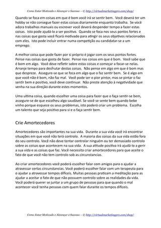Quando	
  se	
  foca	
  em	
  coisas	
  em	
  que	
  é	
  bom	
  você	
  irá	
  se	
  sen+r	
  bem.	
  	
  Você	
  deverá	
  ter	
  um	
  
hobby	
  se	
  não	
  consegue	
  fazer	
  estas	
  coisas	
  diariamente	
  enquanto	
  trabalha.	
  	
  Se	
  você	
  
adora	
  trabalhos	
  manuais	
  ou	
  escrever	
  você	
  deverá	
  despender	
  tempo	
  a	
  fazer	
  estas	
  
coisas.	
  	
  Isto	
  pode	
  ajudá-­‐lo	
  a	
  ser	
  posi+vo.	
  	
  Quando	
  se	
  foca	
  nos	
  seus	
  pontos	
  fortes	
  e	
  
nas	
  coisas	
  que	
  gosta	
  você	
  ﬁcará	
  mo+vado	
  para	
  a+ngir	
  os	
  seus	
  obje+vos	
  relacionados	
  
com	
  eles.	
  	
  Isto	
  pode	
  incluir	
  entrar	
  numa	
  compe+ção	
  ou	
  candidatar-­‐se	
  a	
  um	
  
emprego.	
  	
  
A	
  melhor	
  coisa	
  que	
  pode	
  fazer	
  por	
  si	
  próprio	
  é	
  jogar	
  com	
  os	
  seus	
  pontos	
  fortes.	
  	
  
Pense	
  nas	
  coisas	
  que	
  gosta	
  de	
  fazer.	
  	
  Pense	
  nas	
  coisas	
  em	
  que	
  é	
  bom.	
  	
  Você	
  sabe	
  que	
  
é	
  bom	
  em	
  algo.	
  	
  Você	
  deve	
  reﬂe+r	
  sobre	
  estas	
  coisas	
  e	
  começar	
  a	
  focar-­‐se	
  nelas.	
  	
  
Arranje	
  tempo	
  para	
  desfrutar	
  destas	
  coisas.	
  	
  Não	
  pense	
  em	
  algo	
  em	
  que	
  é	
  bom	
  mas	
  
que	
  despreze.	
  	
  Assegure-­‐se	
  que	
  se	
  foca	
  em	
  algo	
  que	
  o	
  faz	
  sen+r	
  bem.	
  	
  Se	
  é	
  algo	
  em	
  
que	
  você	
  não	
  é	
  bom,	
  não	
  faz	
  mal.	
  	
  Você	
  pode	
  ser	
  o	
  pior	
  pintor,	
  mas	
  se	
  pintar	
  o	
  faz	
  
sen+r	
  bem	
  e	
  posi+vo,	
  você	
  deve	
  con+nuar.	
  	
  Não	
  preste	
  atenção	
  à	
  nega+vidade	
  que	
  
venha	
  na	
  sua	
  direção	
  durante	
  estes	
  momentos.
Uma	
  ul+ma	
  coisa,	
  quando	
  escolher	
  uma	
  coisa	
  para	
  fazer	
  que	
  o	
  faça	
  sen+r-­‐se	
  bem,	
  
assegure-­‐se	
  de	
  que	
  escolheu	
  algo	
  saudável.	
  Se	
  você	
  se	
  sente	
  bem	
  quando	
  bebe	
  
vinho	
  porque	
  esquece	
  os	
  seus	
  problemas,	
  isto	
  poderá	
  criar	
  um	
  problema.	
  	
  Escolha	
  
um	
  talento	
  que	
  seja	
  posi+vo	
  para	
  si	
  e	
  o	
  faça	
  sen+r	
  bem.
Crie	
  Amortecedores
Amortecedores	
  são	
  importantes	
  na	
  sua	
  vida.	
  	
  Durante	
  a	
  sua	
  vida	
  você	
  irá	
  encontrar	
  
situações	
  em	
  que	
  você	
  não	
  terá	
  controlo.	
  	
  A	
  maioria	
  das	
  coisas	
  da	
  sua	
  vida	
  estão	
  fora	
  
do	
  seu	
  controlo.	
  Você	
  não	
  deve	
  tentar	
  controlar	
  ninguém	
  ou	
  ter	
  demasiado	
  controlo	
  
sobre	
  as	
  coisas	
  que	
  acontecem	
  na	
  sua	
  vida.	
  	
  A	
  sua	
  a+tude	
  posi+va	
  irá	
  ajudá-­‐lo	
  a	
  gerir	
  
a	
  sua	
  vida	
  e	
  as	
  coisas	
  que	
  faz.	
  Você	
  necessita	
  criar	
  amortecedores	
  para	
  que	
  aceite	
  o	
  
fato	
  de	
  que	
  você	
  não	
  tem	
  controlo	
  sob	
  as	
  circunstancias.
Ao	
  criar	
  amortecedores	
  você	
  poderá	
  escolher	
  falar	
  com	
  amigos	
  para	
  o	
  ajudar	
  a	
  
atravessar	
  certas	
  circunstancias.	
  Você	
  poderá	
  escolher	
  falar	
  com	
  um	
  terapeuta	
  para	
  
o	
  ajudar	
  a	
  atravessar	
  tempos	
  dieceis.	
  Muitas	
  pessoas	
  pra+cam	
  a	
  meditação	
  para	
  as	
  
ajudar	
  a	
  aceitar	
  o	
  fato	
  de	
  que	
  não	
  possuem	
  controlo	
  sobre	
  as	
  realidades	
  da	
  vida.	
  
Você	
  poderá	
  querer	
  se	
  juntar	
  a	
  um	
  grupo	
  de	
  pessoas	
  para	
  que	
  quando	
  o	
  mal	
  
acontecer	
  você	
  tenha	
  pessoas	
  com	
  quem	
  falar	
  durante	
  os	
  tempos	
  dieceis.
Como Estar Motivado e Alcançar o Sucesso – © http://virtualmarketingpro.com/shop/
Como Estar Motivado e Alcançar o Sucesso – © http://virtualmarketingpro.com/shop/
 
