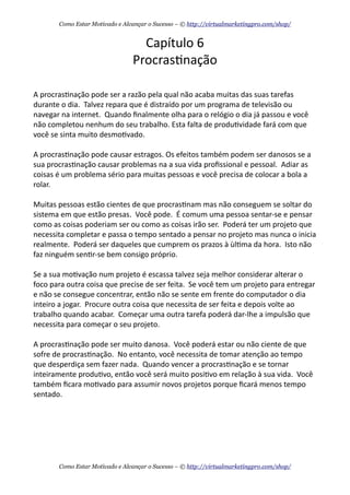 Capítulo	
  6
Procras+nação
A	
  procras+nação	
  pode	
  ser	
  a	
  razão	
  pela	
  qual	
  não	
  acaba	
  muitas	
  das	
  suas	
  tarefas	
  
durante	
  o	
  dia.	
  	
  Talvez	
  repara	
  que	
  é	
  distraído	
  por	
  um	
  programa	
  de	
  televisão	
  ou	
  
navegar	
  na	
  internet.	
  	
  Quando	
  ﬁnalmente	
  olha	
  para	
  o	
  relógio	
  o	
  dia	
  já	
  passou	
  e	
  você	
  
não	
  completou	
  nenhum	
  do	
  seu	
  trabalho.	
  Esta	
  falta	
  de	
  produ+vidade	
  fará	
  com	
  que	
  
você	
  se	
  sinta	
  muito	
  desmo+vado.
A	
  procras+nação	
  pode	
  causar	
  estragos.	
  Os	
  efeitos	
  também	
  podem	
  ser	
  danosos	
  se	
  a	
  
sua	
  procras+nação	
  causar	
  problemas	
  na	
  a	
  sua	
  vida	
  proﬁssional	
  e	
  pessoal.	
  	
  Adiar	
  as	
  
coisas	
  é	
  um	
  problema	
  sério	
  para	
  muitas	
  pessoas	
  e	
  você	
  precisa	
  de	
  colocar	
  a	
  bola	
  a	
  
rolar.
Muitas	
  pessoas	
  estão	
  cientes	
  de	
  que	
  procras+nam	
  mas	
  não	
  conseguem	
  se	
  soltar	
  do	
  
sistema	
  em	
  que	
  estão	
  presas.	
  	
  Você	
  pode.	
  	
  É	
  comum	
  uma	
  pessoa	
  sentar-­‐se	
  e	
  pensar	
  
como	
  as	
  coisas	
  poderiam	
  ser	
  ou	
  como	
  as	
  coisas	
  irão	
  ser.	
  	
  Poderá	
  ter	
  um	
  projeto	
  que	
  
necessita	
  completar	
  e	
  passa	
  o	
  tempo	
  sentado	
  a	
  pensar	
  no	
  projeto	
  mas	
  nunca	
  o	
  inicia	
  
realmente.	
  	
  Poderá	
  ser	
  daqueles	
  que	
  cumprem	
  os	
  prazos	
  à	
  ùl+ma	
  da	
  hora.	
  	
  Isto	
  não	
  
faz	
  ninguém	
  sen+r-­‐se	
  bem	
  consigo	
  próprio.
Se	
  a	
  sua	
  mo+vação	
  num	
  projeto	
  é	
  escassa	
  talvez	
  seja	
  melhor	
  considerar	
  alterar	
  o	
  
foco	
  para	
  outra	
  coisa	
  que	
  precise	
  de	
  ser	
  feita.	
  	
  Se	
  você	
  tem	
  um	
  projeto	
  para	
  entregar	
  
e	
  não	
  se	
  consegue	
  concentrar,	
  então	
  não	
  se	
  sente	
  em	
  frente	
  do	
  computador	
  o	
  dia	
  
inteiro	
  a	
  jogar.	
  	
  Procure	
  outra	
  coisa	
  que	
  necessita	
  de	
  ser	
  feita	
  e	
  depois	
  volte	
  ao	
  
trabalho	
  quando	
  acabar.	
  	
  Começar	
  uma	
  outra	
  tarefa	
  poderá	
  dar-­‐lhe	
  a	
  impulsão	
  que	
  
necessita	
  para	
  começar	
  o	
  seu	
  projeto.
A	
  procras+nação	
  pode	
  ser	
  muito	
  danosa.	
  	
  Você	
  poderá	
  estar	
  ou	
  não	
  ciente	
  de	
  que	
  
sofre	
  de	
  procras+nação.	
  	
  No	
  entanto,	
  você	
  necessita	
  de	
  tomar	
  atenção	
  ao	
  tempo	
  
que	
  desperdiça	
  sem	
  fazer	
  nada.	
  	
  Quando	
  vencer	
  a	
  procras+nação	
  e	
  se	
  tornar	
  
inteiramente	
  produ+vo,	
  então	
  você	
  será	
  muito	
  posi+vo	
  em	
  relação	
  à	
  sua	
  vida.	
  	
  Você	
  
também	
  ﬁcara	
  mo+vado	
  para	
  assumir	
  novos	
  projetos	
  porque	
  ﬁcará	
  menos	
  tempo	
  
sentado.
Como Estar Motivado e Alcançar o Sucesso – © http://virtualmarketingpro.com/shop/
Como Estar Motivado e Alcançar o Sucesso – © http://virtualmarketingpro.com/shop/
 