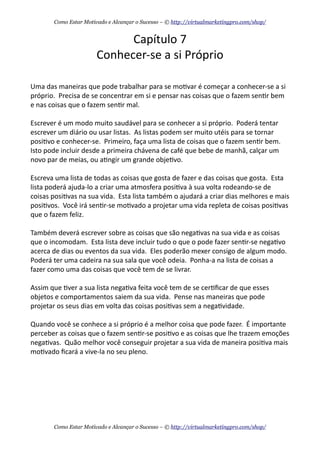 Capítulo	
  7
Conhecer-­‐se	
  a	
  si	
  Próprio
Uma	
  das	
  maneiras	
  que	
  pode	
  trabalhar	
  para	
  se	
  mo+var	
  é	
  começar	
  a	
  conhecer-­‐se	
  a	
  si	
  
próprio.	
  	
  Precisa	
  de	
  se	
  concentrar	
  em	
  si	
  e	
  pensar	
  nas	
  coisas	
  que	
  o	
  fazem	
  sen+r	
  bem	
  
e	
  nas	
  coisas	
  que	
  o	
  fazem	
  sen+r	
  mal.	
  
Escrever	
  é	
  um	
  modo	
  muito	
  saudável	
  para	
  se	
  conhecer	
  a	
  si	
  próprio.	
  	
  Poderá	
  tentar	
  
escrever	
  um	
  diário	
  ou	
  usar	
  listas.	
  	
  As	
  listas	
  podem	
  ser	
  muito	
  utéis	
  para	
  se	
  tornar	
  
posi+vo	
  e	
  conhecer-­‐se.	
  	
  Primeiro,	
  faça	
  uma	
  lista	
  de	
  coisas	
  que	
  o	
  fazem	
  sen+r	
  bem.	
  	
  
Isto	
  pode	
  incluir	
  desde	
  a	
  primeira	
  chávena	
  de	
  café	
  que	
  bebe	
  de	
  manhã,	
  calçar	
  um	
  
novo	
  par	
  de	
  meias,	
  ou	
  a+ngir	
  um	
  grande	
  obje+vo.	
  	
  
Escreva	
  uma	
  lista	
  de	
  todas	
  as	
  coisas	
  que	
  gosta	
  de	
  fazer	
  e	
  das	
  coisas	
  que	
  gosta.	
  	
  Esta	
  
lista	
  poderá	
  ajuda-­‐lo	
  a	
  criar	
  uma	
  atmosfera	
  posi+va	
  à	
  sua	
  volta	
  rodeando-­‐se	
  de	
  
coisas	
  posi+vas	
  na	
  sua	
  vida.	
  	
  Esta	
  lista	
  também	
  o	
  ajudará	
  a	
  criar	
  dias	
  melhores	
  e	
  mais	
  
posi+vos.	
  	
  Você	
  irá	
  sen+r-­‐se	
  mo+vado	
  a	
  projetar	
  uma	
  vida	
  repleta	
  de	
  coisas	
  posi+vas	
  
que	
  o	
  fazem	
  feliz.
Também	
  deverá	
  escrever	
  sobre	
  as	
  coisas	
  que	
  são	
  nega+vas	
  na	
  sua	
  vida	
  e	
  as	
  coisas	
  
que	
  o	
  incomodam.	
  	
  Esta	
  lista	
  deve	
  incluir	
  tudo	
  o	
  que	
  o	
  pode	
  fazer	
  sen+r-­‐se	
  nega+vo	
  
acerca	
  de	
  dias	
  ou	
  eventos	
  da	
  sua	
  vida.	
  	
  Eles	
  poderão	
  mexer	
  consigo	
  de	
  algum	
  modo.	
  	
  
Poderá	
  ter	
  uma	
  cadeira	
  na	
  sua	
  sala	
  que	
  você	
  odeia.	
  	
  Ponha-­‐a	
  na	
  lista	
  de	
  coisas	
  a	
  
fazer	
  como	
  uma	
  das	
  coisas	
  que	
  você	
  tem	
  de	
  se	
  livrar.	
  	
  
Assim	
  que	
  +ver	
  a	
  sua	
  lista	
  nega+va	
  feita	
  você	
  tem	
  de	
  se	
  cer+ﬁcar	
  de	
  que	
  esses	
  
objetos	
  e	
  comportamentos	
  saiem	
  da	
  sua	
  vida.	
  	
  Pense	
  nas	
  maneiras	
  que	
  pode	
  
projetar	
  os	
  seus	
  dias	
  em	
  volta	
  das	
  coisas	
  posi+vas	
  sem	
  a	
  nega+vidade.
Quando	
  você	
  se	
  conhece	
  a	
  si	
  próprio	
  é	
  a	
  melhor	
  coisa	
  que	
  pode	
  fazer.	
  	
  É	
  importante	
  
perceber	
  as	
  coisas	
  que	
  o	
  fazem	
  sen+r-­‐se	
  posi+vo	
  e	
  as	
  coisas	
  que	
  lhe	
  trazem	
  emoções	
  
nega+vas.	
  	
  Quão	
  melhor	
  você	
  conseguir	
  projetar	
  a	
  sua	
  vida	
  de	
  maneira	
  posi+va	
  mais	
  
mo+vado	
  ﬁcará	
  a	
  vive-­‐la	
  no	
  seu	
  pleno.	
  
Como Estar Motivado e Alcançar o Sucesso – © http://virtualmarketingpro.com/shop/
Como Estar Motivado e Alcançar o Sucesso – © http://virtualmarketingpro.com/shop/
 