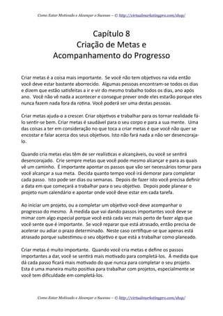 Capítulo	
  8
Criação	
  de	
  Metas	
  e	
  
Acompanhamento	
  do	
  Progresso
Criar	
  metas	
  é	
  a	
  coisa	
  mais	
  importante.	
  	
  Se	
  você	
  não	
  tem	
  obje+vos	
  na	
  vida	
  então	
  
você	
  deve	
  estar	
  bastante	
  aborrecido.	
  	
  Algumas	
  pessoas	
  encontram-­‐se	
  todos	
  os	
  dias	
  
e	
  dizem	
  que	
  estão	
  sa+sfeitas	
  a	
  ir	
  e	
  vir	
  do	
  mesmo	
  trabalho	
  todos	
  os	
  dias,	
  ano	
  após	
  
ano.	
  	
  Você	
  não	
  vê	
  nada	
  a	
  acontecer	
  e	
  consegue	
  prever	
  onde	
  eles	
  estarão	
  porque	
  eles	
  
nunca	
  fazem	
  nada	
  fora	
  da	
  ro+na.	
  Você	
  poderá	
  ser	
  uma	
  destas	
  pessoas.	
  
Criar	
  metas	
  ajuda-­‐o	
  a	
  crescer.	
  Criar	
  obje+vos	
  e	
  trabalhar	
  para	
  os	
  tornar	
  realidade	
  fá-­‐
lo	
  sen+r-­‐se	
  bem.	
  Criar	
  metas	
  é	
  saudável	
  para	
  o	
  seu	
  corpo	
  e	
  para	
  a	
  sua	
  mente.	
  	
  Uma	
  
das	
  coisas	
  a	
  ter	
  em	
  consideração	
  no	
  que	
  toca	
  a	
  criar	
  metas	
  é	
  que	
  você	
  não	
  quer	
  se	
  
encostar	
  e	
  falar	
  acerca	
  dos	
  seus	
  obje+vos.	
  Isto	
  não	
  fará	
  nada	
  a	
  não	
  ser	
  desencoraja-­‐
lo.
Quando	
  cria	
  metas	
  elas	
  têm	
  de	
  ser	
  realís+cas	
  e	
  alcançáveis,	
  ou	
  você	
  se	
  sen+rá	
  
desencorajado.	
  	
  Crie	
  sempre	
  metas	
  que	
  você	
  pode	
  mesmo	
  alcançar	
  e	
  para	
  as	
  quais	
  
vê	
  um	
  caminho.	
  	
  É	
  importante	
  apontar	
  os	
  passos	
  que	
  vão	
  ser	
  necessários	
  tomar	
  para	
  
você	
  alcançar	
  a	
  sua	
  meta.	
  	
  Decida	
  quanto	
  tempo	
  você	
  irá	
  demorar	
  para	
  completar	
  
cada	
  passo.	
  	
  Isto	
  pode	
  ser	
  dias	
  ou	
  semanas.	
  	
  Depois	
  de	
  fazer	
  isto	
  você	
  precisa	
  deﬁnir	
  
a	
  data	
  em	
  que	
  começará	
  a	
  trabalhar	
  para	
  o	
  seu	
  obje+vo.	
  	
  Depois	
  pode	
  planear	
  o	
  
projeto	
  num	
  calendário	
  e	
  apontar	
  onde	
  você	
  deve	
  estar	
  em	
  cada	
  tarefa.
Ao	
  iniciar	
  um	
  projeto,	
  ou	
  a	
  completar	
  um	
  obje+vo	
  você	
  deve	
  acompanhar	
  o	
  
progresso	
  do	
  mesmo.	
  	
  À	
  medida	
  que	
  vai	
  dando	
  passos	
  importantes	
  você	
  deve	
  se	
  
mimar	
  com	
  algo	
  especial	
  porque	
  você	
  está	
  cada	
  vez	
  mais	
  perto	
  de	
  fazer	
  algo	
  que	
  
você	
  sente	
  que	
  é	
  importante.	
  	
  Se	
  você	
  reparar	
  que	
  está	
  atrasado,	
  então	
  precisa	
  de	
  
acelerar	
  ou	
  adiar	
  o	
  prazo	
  determinado.	
  	
  Neste	
  caso	
  cer+ﬁque-­‐se	
  que	
  apenas	
  está	
  
atrasado	
  porque	
  subes+mou	
  o	
  seu	
  obje+vo	
  e	
  que	
  está	
  a	
  trabalhar	
  como	
  planeado.
Criar	
  metas	
  é	
  muito	
  importante.	
  	
  Quando	
  você	
  cria	
  metas	
  e	
  deﬁne	
  os	
  passos	
  
importantes	
  a	
  dar,	
  você	
  se	
  sen+rá	
  mais	
  mo+vado	
  para	
  completá-­‐los.	
  	
  Á	
  medida	
  que	
  
dá	
  cada	
  passo	
  ﬁcará	
  mais	
  mo+vado	
  do	
  que	
  nunca	
  para	
  completar	
  o	
  seu	
  projeto.	
  	
  
Esta	
  é	
  uma	
  maneira	
  muito	
  posi+va	
  para	
  trabalhar	
  com	
  projetos,	
  especialmente	
  se	
  
você	
  tem	
  diﬁculdade	
  em	
  completá-­‐los.
Como Estar Motivado e Alcançar o Sucesso – © http://virtualmarketingpro.com/shop/
Como Estar Motivado e Alcançar o Sucesso – © http://virtualmarketingpro.com/shop/
 