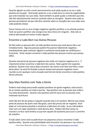 Quando	
  alguém	
  se	
  está	
  a	
  sen+r	
  pessimamente	
  você	
  pode	
  ajudá-­‐as	
  ao	
  ver	
  o	
  lado	
  
posi+vo	
  da	
  situação.	
  	
  Você	
  pode	
  ajudá-­‐los	
  a	
  ver	
  o	
  lado	
  bom	
  no	
  meio	
  da	
  nega+vidade	
  
que	
  está	
  instalada	
  nas	
  suas	
  vidas.	
  Você	
  também	
  os	
  pode	
  ajudar	
  a	
  entender	
  que	
  eles	
  
não	
  têm	
  absolutamente	
  nenhum	
  controlo	
  sobre	
  as	
  situações.	
  	
  Quanto	
  mais	
  cedo	
  as	
  
pessoas	
  perceberem	
  de	
  que	
  não	
  têm	
  controlo	
  sobre	
  as	
  situações	
  das	
  suas	
  vidas	
  mais	
  
cedo	
  poderão	
  relaxar.	
  	
  
Passar	
  tempo	
  com	
  os	
  seus	
  amigos	
  nega+vos	
  signiﬁca	
  par+lhar	
  a	
  sua	
  a+tude	
  posi+va.	
  	
  
Você	
  vai	
  querer	
  par+lhar	
  esta	
  energia	
  mas	
  não	
  a	
  force	
  em	
  ninguém.	
  	
  Aliás	
  não	
  se	
  
esforce	
  demasiado	
  em	
  tentar	
  mudar	
  alguém.	
  	
  
Encontre	
  o	
  Lado	
  Bom	
  nas	
  Outras	
  Pessoas
De	
  fato	
  todas	
  as	
  pessoas	
  têm	
  um	
  lado	
  posi+vo	
  mesmo	
  que	
  você	
  possa	
  não	
  o	
  ver	
  
imediatamente.	
  	
  Algumas	
  pessoas	
  podem-­‐lhe	
  parecer	
  totalmente	
  nega+vas.	
  	
  
Imediatamente	
  após	
  conhecer	
  alguém	
  o	
  confronto	
  inicial	
  pode	
  ser	
  conﬂituoso	
  e	
  
frustrante.	
  	
  Tente	
  sempre	
  encontrar	
  o	
  lado	
  posi+vo	
  das	
  pessoas	
  mesmo	
  que	
  pareça	
  
diecil.
Quando	
  está	
  perto	
  de	
  pessoas	
  nega+vas	
  elas	
  terão	
  um	
  impacto	
  nega+vo	
  em	
  si.	
  	
  É	
  
importante	
  tentar	
  encontrar	
  o	
  lado	
  bom	
  dos	
  outros.	
  Toda	
  a	
  gente	
  tem	
  aspectos	
  
posi+vos.	
  Quanto	
  mais	
  coisas	
  boas	
  encontrar	
  nos	
  outros	
  mais	
  fácil	
  será	
  falar	
  e	
  estar	
  
perto	
  deles.	
  Se	
  você	
  for	
  forçado	
  a	
  passar	
  tempo	
  com	
  pessoas	
  nega+vas	
  numa	
  
reunião	
  ou	
  em	
  qualquer	
  outra	
  situação	
  você	
  terá	
  de	
  tentar	
  encontrar	
  o	
  lado	
  posi+va	
  
dessas	
  pessoas.
Seja	
  Mais	
  Posi+vo	
  com	
  Toda	
  a	
  Gente
Embora	
  você	
  esteja	
  procurando	
  aspetos	
  posi+vos	
  em	
  gente	
  nega+va,	
  você	
  precisa	
  
de	
  se	
  manter	
  posi+vo	
  em	
  tudo	
  o	
  que	
  faz.	
  	
  Seja	
  posi+vo	
  com	
  as	
  pessoas	
  que	
  estão	
  à	
  
sua	
  volta	
  diariamente.	
  	
  Quanto	
  mais	
  posi+vo	
  você	
  for	
  para	
  com	
  as	
  pessoas	
  mais	
  
mo+vado	
  você	
  ﬁcará.
Você	
  não	
  tem	
  de	
  dar	
  graxa	
  a	
  ninguém	
  quando	
  está	
  a	
  ser	
  posi+vo.	
  Mesmo	
  que	
  esteja	
  
perto	
  de	
  pessoas	
  de	
  quem	
  você	
  não	
  gosta,	
  você	
  não	
  precisa	
  de	
  ser	
  nega+vo.	
  Você	
  
pode	
  ser	
  uma	
  pessoa	
  posi+va	
  e	
  encontrar	
  o	
  lado	
  bom	
  em	
  tudo.	
  	
  O	
  seu	
  café	
  poderá	
  
estar	
  com	
  um	
  sabor	
  excelente	
  e	
  você	
  dormiu	
  bem.	
  	
  Poderá	
  não	
  ﬁcar	
  preso	
  no	
  
transito	
  e	
  se	
  ﬁcar	
  você	
  lembra-­‐se	
  que	
  tem	
  aquele	
  CD	
  excelente	
  para	
  ouvir	
  a	
  caminho	
  
do	
  trabalho.	
  	
  
É	
  tudo	
  sobre	
  como	
  você	
  se	
  pode	
  focar	
  nas	
  pequenas	
  coisas	
  e	
  encontrar	
  o	
  lado	
  
posi+va	
  delas.	
  	
  Quanto	
  mais	
  posi+vidade	
  você	
  encontrar	
  nas	
  pessoas	
  e	
  nas	
  coisas	
  à	
  
Como Estar Motivado e Alcançar o Sucesso – © http://virtualmarketingpro.com/shop/
Como Estar Motivado e Alcançar o Sucesso – © http://virtualmarketingpro.com/shop/
 