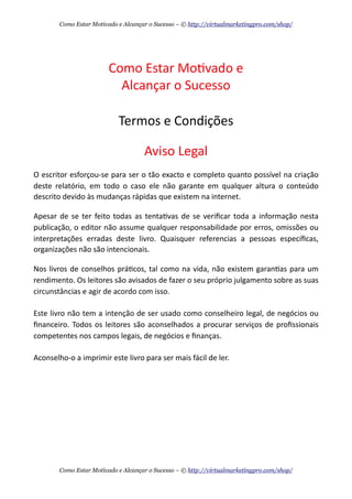 Como	
  Estar	
  Mo+vado	
  e
Alcançar	
  o	
  Sucesso	
  
Termos	
  e	
  Condições
Aviso	
  Legal
O	
  escritor	
  esforçou-­‐se	
  para	
  ser	
  o	
  tão	
  exacto	
  e	
  completo	
  quanto	
  possível	
  na	
  criação	
  
deste	
   relatório,	
  em	
   todo	
   o	
   caso	
   ele	
   não	
   garante	
   em	
   qualquer	
   altura	
   o	
   conteúdo	
  
descrito	
  devido	
  às	
  mudanças	
  rápidas	
  que	
  existem	
  na	
  internet.
Apesar	
  de	
  se	
  ter	
   feito	
   todas	
  as	
   tenta+vas	
   de	
  se	
  veriﬁcar	
  toda	
  a	
  informação	
   nesta	
  
publicação,	
  o	
  editor	
  não	
  assume	
  qualquer	
  responsabilidade	
  por	
  erros,	
  omissões	
  ou	
  
interpretações	
   erradas	
   deste	
   livro.	
   Quaisquer	
   referencias	
   a	
   pessoas	
   especíﬁcas,	
  
organizações	
  não	
  são	
  intencionais.
Nos	
   livros	
   de	
  conselhos	
  prá+cos,	
  tal	
   como	
  na	
  vida,	
  não	
  existem	
  garan+as	
  para	
  um	
  
rendimento.	
  Os	
  leitores	
  são	
  avisados	
  de	
  fazer	
  o	
  seu	
  próprio	
  julgamento	
  sobre	
  as	
  suas	
  
circunstâncias	
  e	
  agir	
  de	
  acordo	
  com	
  isso.
Este	
  livro	
  não	
  tem	
  a	
  intenção	
  de	
  ser	
  usado	
  como	
  conselheiro	
  legal,	
  de	
  negócios	
  ou	
  
ﬁnanceiro.	
  Todos	
   os	
   leitores	
   são	
  aconselhados	
   a	
  procurar	
  serviços	
   de	
  proﬁssionais	
  
competentes	
  nos	
  campos	
  legais,	
  de	
  negócios	
  e	
  ﬁnanças.
Aconselho-­‐o	
  a	
  imprimir	
  este	
  livro	
  para	
  ser	
  mais	
  fácil	
  de	
  ler.
Como Estar Motivado e Alcançar o Sucesso – © http://virtualmarketingpro.com/shop/
Como Estar Motivado e Alcançar o Sucesso – © http://virtualmarketingpro.com/shop/
 