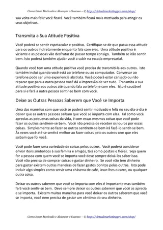sua	
  volta	
  mais	
  feliz	
  você	
  ﬁcará.	
  Você	
  também	
  ﬁcará	
  mais	
  mo+vado	
  para	
  a+ngir	
  os	
  
seus	
  obje+vos.
Transmita	
  a	
  Sua	
  A+tude	
  Posi+va
Você	
  poderá	
  se	
  sen+r	
  espetacular	
  e	
  posi+vo.	
  	
  Cer+ﬁque-­‐se	
  de	
  que	
  passa	
  essa	
  a+tude	
  
para	
  os	
  outros	
  indiretamente	
  enquanto	
  fala	
  com	
  eles.	
  	
  Uma	
  a+tude	
  posi+va	
  é	
  
viciante	
  e	
  as	
  pessoas	
  vão	
  desfrutar	
  de	
  passar	
  tempo	
  consigo.	
  	
  Também	
  se	
  irão	
  sen+r	
  
bem.	
  Isto	
  poderá	
  também	
  ajudar	
  você	
  a	
  subir	
  na	
  escada	
  empresarial.	
  
Quando	
  você	
  tem	
  uma	
  a+tude	
  posi+va	
  você	
  precisa	
  de	
  transmi+-­‐la	
  aos	
  outros.	
  	
  Isto	
  
também	
  inclui	
  quando	
  você	
  está	
  ao	
  telefone	
  ou	
  ao	
  computador.	
  	
  Conversar	
  ao	
  
telefone	
  pode	
  ser	
  uma	
  experiencia	
  abstrata.	
  Você	
  poderá	
  estar	
  cansado	
  ou	
  não	
  
reparar	
  que	
  para	
  a	
  outra	
  pessoa	
  você	
  dá	
  a	
  impressão	
  de	
  ser	
  rude.	
  	
  Transmita	
  a	
  sua	
  
a+tude	
  posi+va	
  aos	
  outros	
  até	
  quando	
  fala	
  ao	
  telefone	
  com	
  eles.	
  	
  Isto	
  é	
  saudável	
  
para	
  si	
  e	
  fará	
  a	
  outra	
  pessoa	
  sen+r-­‐se	
  bem	
  com	
  você.
Deixe	
  as	
  Outras	
  Pessoas	
  Saberem	
  que	
  Você	
  se	
  Importa
Uma	
  das	
  maneiras	
  com	
  que	
  você	
  se	
  poderá	
  sen+r	
  mo+vado	
  e	
  feliz	
  no	
  seu	
  dia-­‐a-­‐dia	
  é	
  
deixar	
  que	
  as	
  outras	
  pessoas	
  saibam	
  que	
  você	
  se	
  importa	
  com	
  elas.	
  	
  Tal	
  como	
  você	
  
aprecias	
  as	
  pequenas	
  coisas	
  da	
  vida,	
  é	
  com	
  essas	
  mesmas	
  coisas	
  que	
  você	
  pode	
  
fazer	
  os	
  outros	
  sen+rem-­‐se	
  bem.	
  	
  Você	
  não	
  precisa	
  de	
  receber	
  os	
  louros	
  por	
  essas	
  
coisas.	
  	
  Simplesmente	
  ao	
  fazer	
  os	
  outros	
  sen+rem-­‐se	
  bem	
  irá	
  fazê-­‐lo	
  sen+r-­‐se	
  bem.	
  	
  
Às	
  vezes	
  você	
  até	
  se	
  sen+rá	
  melhor	
  ao	
  fazer	
  coisas	
  pelo	
  os	
  outros	
  sem	
  que	
  eles	
  
saibam	
  que	
  foi	
  você.
Você	
  pode	
  fazer	
  uma	
  variedade	
  de	
  coisas	
  pelos	
  outros.	
  	
  Você	
  poderá	
  considerar	
  
enviar	
  itens	
  simbólicos	
  à	
  sua	
  família	
  e	
  amigos,	
  tais	
  como	
  postais	
  e	
  ﬂores.	
  	
  Seja	
  quem	
  
for	
  a	
  pessoa	
  com	
  quem	
  você	
  se	
  importa	
  você	
  deve	
  sempre	
  deixá-­‐los	
  saber	
  isso.	
  	
  
Você	
  não	
  precisa	
  de	
  comprar	
  coisas	
  e	
  gastar	
  dinheiro.	
  	
  Se	
  você	
  não	
  tem	
  dinheiro	
  
para	
  gastar	
  existem	
  outras	
  maneiras	
  de	
  fazer	
  gestos	
  bonitos	
  pelos	
  outros.	
  	
  Isto	
  pode	
  
incluir	
  algo	
  simples	
  como	
  servir	
  uma	
  chávena	
  de	
  café,	
  lavar-­‐lhes	
  o	
  carro,	
  ou	
  qualquer	
  
outra	
  coisa.
Deixar	
  os	
  outros	
  saberem	
  que	
  você	
  se	
  importa	
  com	
  eles	
  é	
  importante	
  mas	
  também	
  
fará	
  você	
  sen+r-­‐se	
  bem.	
  	
  Deve	
  sempre	
  deixar	
  os	
  outros	
  saberem	
  que	
  você	
  os	
  aprecia	
  
e	
  se	
  importa.	
  	
  Existem	
  muitas	
  maneiras	
  para	
  você	
  deixar	
  os	
  outros	
  saberem	
  que	
  você	
  
se	
  importa,	
  você	
  nem	
  precisa	
  de	
  gastar	
  um	
  cên+mo	
  do	
  seu	
  dinheiro.
Como Estar Motivado e Alcançar o Sucesso – © http://virtualmarketingpro.com/shop/
Como Estar Motivado e Alcançar o Sucesso – © http://virtualmarketingpro.com/shop/
 